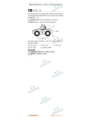 M AT E M Á T I C A   E SUAS    TECNOLOGIAS

136              B
Um mecânico de uma equipe de corrida necessita que as
seguintes medidas realizadas em um carro sejam obtidas
em metros:
a) distância a entre os eixos dianteiro e traseiro;
b) altura b entre o solo e o encosto do piloto.




Ao optar pelas medidas a e b em metros, obtêm-se,
respectivamente:
a) 0,23 e 0,16.  b) 2,3 e 1,6.      c) 23 e 16.
d) 230 e 160.    e) 2 300 e 1 600.
Resolução
a = 2 300 mm = 230 cm = 23 dm = 2,3 m
b = 160 cm = 16 dm = 1,6 m




                                   ENEM – OUTUBRO/2011
 