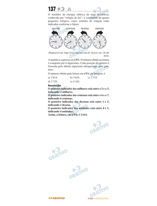 137               A
O medidor de energia elétrica de uma residência,
conhecido por “relógio de luz”, é constituído de quatro
pequenos relógios, cujos sentidos de rotação estão
indicados conforme a figura:




Disponível em: http:/www.enersul.com.br. Acesso em: 26 abr
                                                     2010.
A medida é expressa em kWh. O número obtido na leitura
é composto por 4 algarismos. Cada posição do número é
formada pelo último algarismo ultrapassado pelo pon-
teiro.
O número obtido pela leitura em kWh, na imagem, é
a) 2 614.           b) 3 624.      c) 2 715.
d) 3 725.           e) 4 162.
Resolução
O ponteiro indicador dos milhares está entre o 2 e o 3,
indicando 2 milhares.
O ponteiro indicador das centenas está entre o 6 e o 7,
indicando 6 centenas.
O ponteiro indicador das dezenas está entre 1 e 2,
indicando 1 dezena.
O ponteiro indicador das unidades está entre 4 e 5,
indicando 4 unidades.
Assim, a leitura, em kWh, é 2 614.




                                     ENEM – OUTUBRO/2011
 