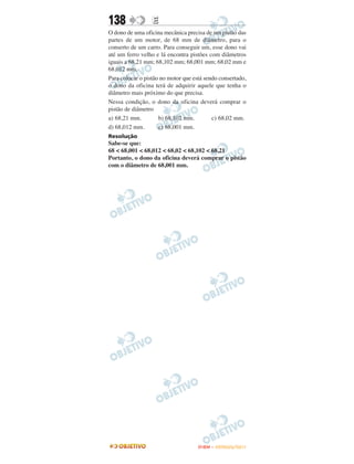 138               E
O dono de uma oficina mecânica precisa de um pistão das
partes de um motor, de 68 mm de diâmetro, para o
conserto de um carro. Para conseguir um, esse dono vai
até um ferro velho e lá encontra pistões com diâmetros
iguais a 68,21 mm; 68,102 mm; 68,001 mm; 68,02 mm e
68,012 mm.
Para colocar o pistão no motor que está sendo consertado,
o dono da oficina terá de adquirir aquele que tenha o
diâmetro mais próximo do que precisa.
Nessa condição, o dono da oficina deverá comprar o
pistão de diâmetro
a) 68,21 mm.         b) 68,102 mm.         c) 68,02 mm.
d) 68,012 mm.        e) 68,001 mm.
Resolução
Sabe-se que:
68 < 68,001 < 68,012 < 68,02 < 68,102 < 68,21
Portanto, o dono da oficina deverá comprar o pistão
com o diâmetro de 68,001 mm.




                                     ENEM – OUTUBRO/2011
 
