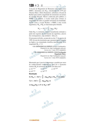 139              E
A Escala de Magnitude de Momento (abreviada como
MMS e denotada com Mw), introduzida em 1979 por
Thomas Haks e Hiroo Kanamori, substituiu a Escala de
Richter para medir a magnitude dos terremotos em termos
de energia liberada. Menos conhecida pelo público, a
MMS é, no entanto, a escala usada para estimar as
magnitudes de todos os grandes terremotos da atualidade.
Assim como a escala Richter, a MMS é uma escala
logarítmica. Mw e M0 se relacionam pela fórmula:
                             2
              Mw = –10,7 + ––– log10 (M0)
                             3
Onde M0 é o momento sísmico (usualmente estimado a
partir dos registros de movimento da superfície, através
dos sismogramas), cuja unidade é dina.cm.
O terremoto de Kobe, acontecido no dia 17 de janeiro de
1995, foi um dos terremotos que causaram maior impacto
no Japão e na comunidade científica internacional. Teve
magnitude Mw = 7,3.
     U.S. GEOLOGICAL SURVEY. Historic Earthquakes.
              Disponível em: http://earthquake.usgs.gov.
                   Acesso em: 1 maio 2010 (adaptado).
      U.S. GEOLOGICAL SURVEY. USGS Earthquake
                                     Magnitude Policy.
              Disponível em: http://earthquake.usgs.gov.
                   Acesso em: 1 maio 2010 (adaptado).


Mostrando que é possível determinar a medida por meio
de conhecimentos matemáticos, qual foi o momento
sísmico M0 do terremoto de Kobe (em dina.cm)?
a) 10–6,10       b) 10–0,73     c) 1012,00
d) 1021,65       e) 1027,00
Resolução
                    2
Se MW = – 10,7 + –– . log10(M0) e MW = 7,3, então:
                    3
                2
7,3 = – 10,7 + –– . log10(M0) ⇔
                3
⇔ log10(M0) = 27 ⇔ M0 = 1027




                                    ENEM – OUTUBRO/2011
 