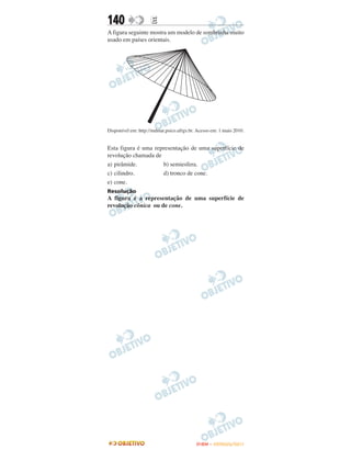 140                  E
A figura seguinte mostra um modelo de sombrinha muito
usado em países orientais.




Disponível em: http://mdmat.psico.ufrgs.br. Acesso em: 1 maio 2010.


Esta figura é uma representação de uma superfície de
revolução chamada de
a) pirâmide.         b) semiesfera.
c) cilindro.         d) tronco de cone.
e) cone.
Resolução
A figura é a representação de uma superfície de
revolução cônica ou de cone.




                                           ENEM – OUTUBRO/2011
 