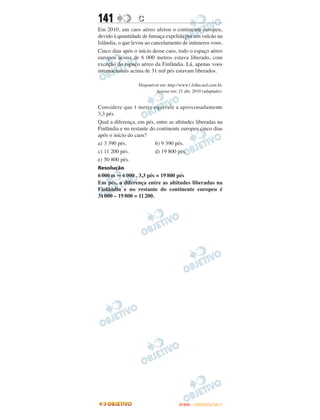 141               C
Em 2010, um caos aéreo afetou o continente europeu,
devido à quantidade de fumaça expelida por um vulcão na
Islândia, o que levou ao cancelamento de inúmeros voos.
Cinco dias após o início desse caos, todo o espaço aéreo
europeu acima de 6 000 metros estava liberado, com
exceção do espaço aéreo da Finlândia. Lá, apenas voos
internacionais acima de 31 mil pés estavam liberados.

                  Disponível em: http://www1.folha.uol.com.br.
                           Acesso em: 21 abr. 2010 (adaptado).


Considere que 1 metro equivale a aproximadamente
3,3 pés.
Qual a diferença, em pés, entre as altitudes liberadas na
Finlândia e no restante do continente europeu cinco dias
após o início do caos?
a) 3 390 pés.             b) 9 390 pés.
c) 11 200 pés.            d) 19 800 pés.
e) 50 800 pés.
Resolução
6 000 m 6 000 . 3,3 pés = 19 800 pés
Em pés, a diferença entre as altitudes liberadas na
Finlândia e no restante do continente europeu é
31 000 – 19 800 = 11 200.




                                       ENEM – OUTUBRO/2011
 