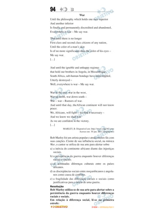 94                B
                          War
Until the philosophy which holds one race superior
And another inferior
Is finally and permanently discredited and abandoned,
Everywhere is war – Me say war.

That until there is no longer
First class and second class citizens of any nation,
Until the color of a man’s skin
Is of no more significance than the color of his eyes –
Me say war.
[…]

And until the ignoble and unhappy regimes
that hold our brothers in Angola, in Mozambique,
South Africa, sub-human bondage have been toppled,
Utterly destroyed –
Well, everywhere is war – Me say war.

War in the east, war in the west,
War up north, war down south –
War – war – Rumors of war.
And until that day, theAfrican continent will not know
peace.
We, Africans, will fight – we find it necessary –
And we know we shall win
As we are confident in the victory.
[…]
           MARLEY, B. Disponível em: http://www.sing365.com
                         Acesso em: 30 jun. 2011 (fragmento)

Bob Marley foi um artista popular e atraiu muitos fãs com
suas canções. Ciente de sua influência social, na música
War, o cantor se utiliza de sua arte para alertar sobre
a) a inércia do continente africano diante das injustiças
   sociais.
b) a persistência da guerra enquanto houver diferenças
   raciais e sociais.
c) as acentuadas diferenças culturais entre os países
   africanos.
d) as discrepâncias sociais entre moçambicanos e angola-
   nos como causa de conflitos.
e) a fragilidade das diferenças raciais e sociais como
   justificativas para o início de uma guerra.
Resolução
Bob Marley utiliza-se de sua arte para alertar sobre a
persistência da guerra enquanto houver diferenças
raciais e sociais.
Em relação à diferença social, lê-se na primeira
estrofe:
                                      ENEM – OUTUBRO/2011
 