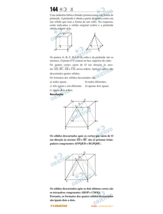 144               E
Uma indústria fabrica brindes promocionais em forma de
pirâmide. A pirâmide é obtida a partir de quatro cortes em
um sólido que tem a forma de um cubo. No esquema,
estão indicados o sólido original (cubo) e a pirâmide
obtida a partir dele.




Os pontos A, B, C, D e O do cubo e da pirâmide são os
mesmos. O ponto O é central na face superior do cubo.
Os quatro cortes saem de O em direção às ares-
    ––– ––– ––– –––
tas AD, BC, AB e CD, nessa ordem. Após os cortes, são
descartados quatro sólidos.
Os formatos dos sólidos descartados são
a) todos iguais.               b) todos diferentes.
c) três iguais e um diferente. d) apenas dois iguais.
e) iguais dois a dois.
Resolução




Os sólidos descartados após os cortes que saem de O
                      — —
em direção às arestas AD e BC são os prismas trian-
gulares congruentes AFPQED e BGPQHC.




Os sólidos descartados após os dois últimos cortes são
os tetraedros congruentes ABOP e CDOQ.
Portanto, os formatos dos quatro sólidos descartados
são iguais dois a dois.

                                     ENEM – OUTUBRO/2011
 