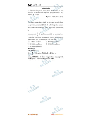 145               E
                    Café no Brasil
O consumo atingiu o maior nível da história no ano
passado: os brasileiros beberam o equivalente a 331
bilhões de xícaras.
                             Veja, Ed. 2158, 31 mar. 2010.


Considere que a xícara citada na notícia seja equivalente
a, aproximadamente,120 mL de café. Suponha que em
2010 os brasileiros bebam ainda mais café, aumentando
o
               1
consumo em –– do que foi consumido no ano anterior.
               5
De acordo com essas informações, qual a previsão mais
aproximada para o consumo de café em 2010?
a) 8 bilhões de litros.   b) 16 bilhões de litros.
c) 32 bilhões de litros.  d) 40 bilhões de litros.
e) 48 bilhões de litros.
Resolução
Em bilhões:
       6
331 . –– . 120 mL = 47 664 mL = 47,664 L
       5
Logo, 48 bilhões de litros é a previsão mais aproxi-
mada para o consumo de café em 2010.




                                     ENEM – OUTUBRO/2011
 