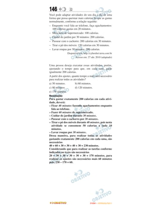 146               B
Você pode adaptar atividades do seu dia a dia de uma
forma que possa queimar mais calorias do que as gastas
normalmente, conforme a relação seguinte:
– Enquanto você fala ao telefone, faça agachamentos:
   100 calorias gastas em 20 minutos.
– Meia hora de supermercado: 100 calorias.
– Cuidar do jardim por 30 minutos: 200 calorias.
– Passear com o cachorro: 200 calorias em 30 minutos.
– Tirar o pó dos móveis: 150 calorias em 30 minutos.
– Lavar roupas por 30 minutos: 200 calorias.
                Disponível em: http://cyberdiet.terra.com.br
                        Acesso em: 27 abr. 2010 (adaptado)


Uma pessoa deseja executar essas atividades, porém,
ajustando o tempo para que, em cada uma, gaste
igualmente 200 calorias.
A partir dos ajustes, quanto tempo a mais será necessário
para realizar todas as atividades?
a) 50 minutos.           b) 60 minutos.
c) 80 minutos.           d) 120 minutos.
e) 170 minutos.
Resolução
Para gastar exatamente 200 calorias em cada ativi-
dade, deverá:
– Ficar 40 minutos fazendo agachamentos enquanto
  fala ao telefone.
– Fazer 60 minutos de supermercado.
– Cuidar do jardim durante 30 minutos.
– Passear com o cachorro por 30 minutos.
– Tirar o pó dos móveis durante 40 minutos, pois nesta
  atividade se consomem 50 calorias a cada 10
  minutos.
– Lavar roupas por 30 minutos.
Dessa maneira, para realizar todas as atividades
gastando exatamente 200 calorias em cada uma, são
necessários
40 + 60 + 30 + 30 + 40 + 30 = 230 minutos.
Considerando que para realizar as tarefas conforme
indicadas no texto são necessários
20 + 30 + 30 + 30 + 30 + 30 = 170 minutos, para
realizar os ajustes são necessários mais 60 minutos
pois, 230 – 170 = 60.




                                      ENEM – OUTUBRO/2011
 