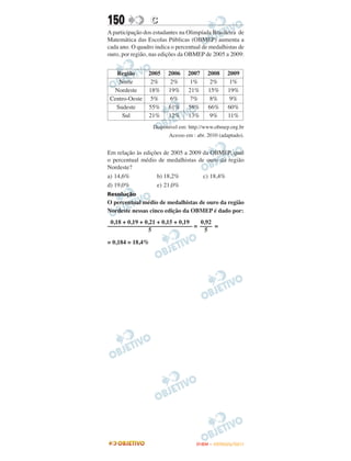 150               C
A participação dos estudantes na Olimpíada Brasileira de
Matemática das Escolas Públicas (OBMEP) aumenta a
cada ano. O quadro indica o percentual de medalhistas de
ouro, por região, nas edições da OBMEP de 2005 a 2009:


   Região       2005    2006    2007     2008    2009
    Norte        2%      2%      1%       2%      1%
  Nordeste      18%     19%     21%      15%     19%
 Centro-Oeste    5%      6%      7%       8%      9%
   Sudeste      55%     61%     58%      66%     60%
     Sul        21%     12%     13%       9%     11%
                  Disponível em: http://www.obmep.org.br
                        Acesso em : abr. 2010 (adaptado).


Em relação às edições de 2005 a 2009 da OBMEP, qual
o percentual médio de medalhistas de ouro da região
Nordeste?
a) 14,6%           b) 18,2%          c) 18,4%
d) 19,0%           e) 21,0%
Resolução
O percentual médio de medalhistas de ouro da região
Nordeste nessas cinco edição da OBMEP é dado por:
 0,18 + 0,19 + 0,21 + 0,15 + 0,19 0,92
–––––––––––––––––––––––––––– = –––– =
                5                   5

= 0,184 = 18,4%




                                    ENEM – OUTUBRO/2011
 