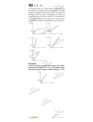 151               E
As frutas que antes se compravam por dúzias, hoje em
dia, podem ser compradas por quilogramas, existindo
também a variação dos preços de acordo com a época de
produção. Considere que, independente da época ou
variação de preço, certa fruta custa R$ 1,75 o quilograma.
Dos gráficos a seguir, o que representa o preço m pago
em reais pela compra de n quilogramas desse produto é




Resolução
O preço m pago, em reais, pela compra de n quilo-
gramas desse produto é m = 1,75 n, cujo gráfico é uma
reta que passa pela origem e contém o ponto (1; 1,75).




                                     ENEM – OUTUBRO/2011
 