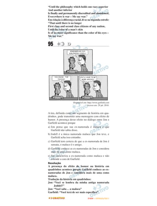 “Until the philosophy which holds one race superior
And another inferior
Is finally and permanently discredited and abandoned,
Everywhere is war – Me say war.”
Em relação à diferença racial, lê-se na segunda estrofe:
“That until there is no longer
First class and second class citizens of any nation,
Until the color of a man’s skin
Is of no more significance than the color of his eyes –
Me say war.”


95               D




                       Disponível em: http://www.garfield.com
                                      Acesso em: 29 jul. 2010.


A tira, definida como um segmento de história em qua-
drinhos, pode transmitir uma mensagem com efeito de
humor. A presença desse efeito no diálogo entre Jon e
Garfield acontece porque
a) Jon pensa que sua ex-namorada é maluca e que
   Garfield não sabia disso.
b) Jodell é a única namorada maluca que Jon teve, e
   Garfield acha isso estranho.
c) Garfield tem certeza de que a ex-namorada de Jon é
   sensata, o maluco é o amigo.
d) Garfield conhece as ex-namoradas de Jon e considera
   mais de uma como maluca.
e) Jon caracteriza a ex-namorada como maluca e não
   entende a cara de Garfield.
Resolução
A presença do efeito de humor na história em
quadrinhos acontece porque Garfield conhece as ex-
namoradas de Jon e considera mais de uma como
maluca.
Tradução da história em quadrinhos:
Jon: “Você se lembra da minha antiga namorada
     Joddel?”
Jon: “Você sabe… a maluca”
Garfield: “Você terá de ser mais específico”

                                      ENEM – OUTUBRO/2011
 