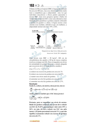 153                A
O Índice de Massa Corporal (IMC) é largamente utilizado
há cerca de 200 anos, mas esse cálculo representa muito
mais a corpulência que a adiposidade, uma vez que
indivíduos musculosos e obesos podem apresentar o
mesmo lMC. Uma nova pesquisa aponta o Índice de
Adiposidade Corporal (IAC) como uma alternativa mais
fidedigna para quantificar a gordura corporal, utilizando
a medida do quadril e a altura. A figura mostra como
calcular essas medidas, sabendo-se que, em mulheres, a
adiposidade normal está entre 19% e 26%.




                   Disponível em: http://www. folha.uol.com.br.
                           Acesso em: 24 abr. 2011 (adaptado).


Uma jovem com IMC = 20 kg/m2, 100 cm de
circunferência dos quadris e 60 kg de massa corpórea
resolveu averiguar seu IAC. Para se enquadrar aos níveis
de normalidade de gordura corporal, a atitude adequada
que essa jovem deve ter diante da nova medida é
(Use   3 = 1,7 e   1,7 = 1,3)
a) reduzir seu excesso de gordura em cerca de 1%.
b) reduzir seu excesso de gordura em cerca de 27%.
c) manter seus níveis atuais de gordura.
d) aumentar seu nível de gordura em cerca de 1%.
e) aumentar seu nível de gordura em cerca de 27%.
Resolução
Sendo h, a altura, em metros, dessa jovem, tem-se:
 60
–––– = 20 ⇔ h =        3 = 1,7 ⇔     h = 1,3
 h2
Assim, pode-se concluir que o IAC dessa jovem é
    100
 ––––––– – 18 % = 27,25%
 1,7 × 1,3

Portanto, para se enquadrar aos níveis de norma-
lidade de gordura corporal, essa jovem deve reduzir
seu IAC de 27,25% para qualquer valor entre 19% e
26%, ou seja, ela deve reduzir seu IAC em, pelo
menos, 1,25 ponto percentual (cerca de 1%), o que não
significa exatamente reduzir seu excesso de gordura
em cerca de 1%.


                                       ENEM – OUTUBRO/2011
 