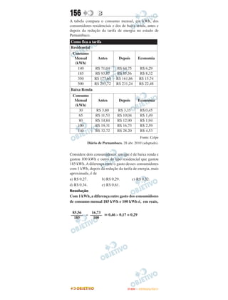 156              B
A tabela compara o consumo mensal, em kWh, dos
consumidores residenciais e dos de baixa renda, antes e
depois da redução da tarifa de energia no estado de
Pernambuco.
Como fica a tarifa
Residencial
 Consumo
  Mensal         Antes         Depois         Economia
  (kWh)
    140        R$ 71,04      R$ 64,75         R$ 6,29
    185        R$ 93,87      R$ 85,56         R$ 8,32
    350        R$ 177,60     R$ 161,86        R$ 15,74
    500        R$ 253,72     R$ 231,24        R$ 22,48
Baixa Renda
 Consumo
  Mensal         Antes         Depois         Economia
  (kWh)
     30        R$ 3,80        R$ 3,35          R$ 0,45
     65        R$ 11,53       R$ 10,04         R$ 1,49
     80        R$ 14,84       R$ 12,90         R$ 1,94
    100        R$ 19,31       R$ 16,73         R$ 2,59
    140        R$ 32,72       R$ 28,20         R$ 4,53
                                               Fonte: Celpe
          Diário de Pernambuco, 28 abr. 2010 (adaptado).


Considere dois consumidores: um que é de baixa renda e
gastou 100 kWh e outro do tipo residencial que gastou
185 kWh. A diferença entre o gasto desses consumidores
com 1 kWh, depois da redução da tarifa de energia, mais
aproximada, é de
a) R$ 0,27.        b) R$ 0,29.         c) R$ 0,32.
d) R$ 0,34.        e) R$ 0,61.
Resolução
Com 1 kWh, a diferença entre gasto dos consumidores
de consumo mensal 185 kWh e 100 kWh é, em reais,

 85,56    16,73
–––––– – ––––––          0,46 – 0,17 = 0,29
  185      100




                                    ENEM – OUTUBRO/2011
 