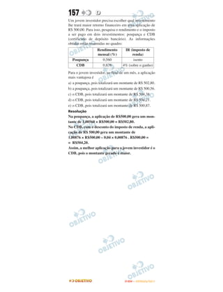 157              D
Um jovem investidor precisa escolher qual investimento
lhe trará maior retorno financeiro em uma aplicação de
R$ 500,00. Para isso, pesquisa o rendimento e o imposto
a ser pago em dois investimentos: poupança e CDB
(certificado de depósito bancário). As informações
obtidas estão resumidas no quadro:
                  Rendimento        IR (imposto de
                  mensal (%)            renda)
  Poupança           0,560               isento
    CDB              0,876         4% (sobre o ganho)
Para o jovem investidor, ao final de um mês, a aplicação
mais vantajosa é
a) a poupança, pois totalizará um montante de R$ 502,80.
b) a poupança, pois totalizará um montante de R$ 500,56.
c) o CDB, pois totalizará um montante de R$ 504,38.
d) o CDB, pois totalizará um montante de R$ 504,21.
e) o CDB, pois totalizará um montante de R$ 500,87.
Resolução
Na poupança, a aplicação de R$500,00 gera um mon-
tante de 1,00560 × R$500,00 = R$502,80.
No CDB, com o desconto do imposto de renda, a apli-
cação de R$ 500,00 gera um montante de
1,00876 × R$500,00 – 0,04 × 0,00876 . R$500,00 =
= R$504,20.
Assim, a melhor aplicação para o jovem investidor é o
CDB, pois o montante gerado é maior.




                                    ENEM – OUTUBRO/2011
 