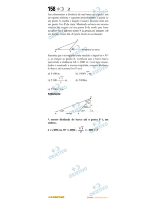 158              B
Para determinar a distância de um barco até a praia, um
navegante utilizou o seguinte procedimento: a partir de
um ponto A, mediu o ângulo visual α fazendo mira em
um ponto fixo P da praia. Mantendo o barco no mesmo
sentido, ele seguiu até um ponto B de modo que fosse
possível ver o mesmo ponto P da praia, no entanto sob
um ângulo visual 2α. A figura ilustra essa situação:




Suponha que o navegante tenha medido o ângulo α = 30°
e, ao chegar ao ponto B, verificou que o barco havia
percorrido a distância AB = 2000 m. Com base nesses
dados e mantendo a mesma trajetória, a menor distância
do barco até o ponto fixo P será
a) 1 000 m.              b) 1 000 3 m.
            3
c) 2 000 ––––– m.        d) 2 000m.
           3

e) 2 000 3 m.
Resolução




A menor distância do barco até o ponto P é, em
metros,

                                3
d = 2 000 cos 30° = 2 000 . –––– = 1 000    3
                              2




                                   ENEM – OUTUBRO/2011
 