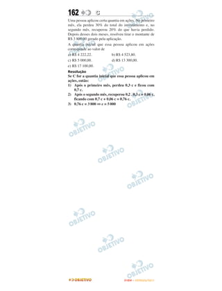 162              C
Uma pessoa aplicou certa quantia em ações. No primeiro
mês, ela perdeu 30% do total do investimento e, no
segundo mês, recuperou 20% do que havia perdido.
Depois desses dois meses, resolveu tirar o montante de
R$ 3 800,00 gerado pela aplicação.
A quantia inicial que essa pessoa aplicou em ações
corresponde ao valor de
a) R$ 4 222,22.             b) R$ 4 523,80.
c) R$ 5 000,00.             d) R$ 13 300,00.
e) R$ 17 100,00.
Resolução
Se C for a quantia inicial que essa pessoa aplicou em
ações, então:
1) Após o primeiro mês, perdeu 0,3 c e ficou com
    0,7 c.
2) Após o segundo mês, recuperou 0,2 . 0,3 c = 0,06 c,
    ficando com 0,7 c + 0,06 c = 0,76 c.
3) 0,76 c = 3 800 ⇔ c = 5 000




                                   ENEM – OUTUBRO/2011
 