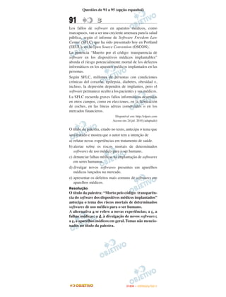 Questões de 91 a 95 (opção espanhol)


91                B
Los fallos de software en aparatos médicos, como
marcapasos, van a ser una creciente amenaza para la salud
pública, según el informe de Software Freedom Law
Center (SFLC) que ha sido presentado hoy en Portland
(EEUU), en la Open Source Convention (OSCON).
La ponencia “Muerto por el código: transparencia de
software en los dispositivos médicos implantables”
aborda el riesgo potencialmente mortal de los defectos
informáticos en los aparatos médicos implantados en las
personas.
Según SFLC, millones de personas con condiciones
crónicas del corazón, epilepsia, diabetes, obesidad e,
incluso, la depresión dependen de implantes, pero el
software permanece oculto a los pacientes y sus médicos.
La SFLC recuerda graves fallos informáticos ocurridos
en otros campos, como en elecciones, en la fabricación
de coches, en las líneas aéreas comerciales o en los
mercados financieros.
                             Disponível em: http://elpais.com
                            Acesso em 24 jul. 2010 (adaptado)

O título da palestra, citado no texto, antecipa o tema que
será tratado e mostra que o autor tem a intenção de
a) relatar novas experiências em tratamento de saúde.
b) alertar sobre os riscos mortais de determinados
   softwares de uso médico para o ser humano.
c) denunciar falhas médicas na implantação de softwares
   em seres humanos.
d) divulgar novos softwares presentes em aparelhos
   médicos lançados no mercado.
e) apresentar os defeitos mais comuns de softwares em
   aparelhos médicos.
Resolução
O título da palestra: “Morto pelo código: transparên-
cia do software dos dispositivos médicos implantados”
antecipa o tema dos riscos mortais de determinados
softwares de uso médico para o ser humano.
A alternativa a se refere a novas experiências; a c, a
falhas médicas; a d, à divulgação de novos softwares;
a e, a aparelhos médicos em geral. Temas não mencio-
nados no título da palestra.




                                      ENEM – OUTUBRO/2011
 