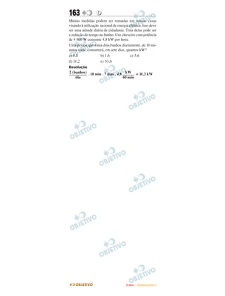 163                D
Muitas medidas podem ser tomadas em nossas casas
visando à utilização racional de energia elétrica. Isso deve
ser uma atitude diária de cidadania. Uma delas pode ser
a redução do tempo no banho. Um chuveiro com potência
de 4 800 W consome 4,8 kW por hora.
Uma pessoa que toma dois banhos diariamente, de 10 mi-
nutos cada, consumirá, em sete dias, quantos kW?
a) 0,8                b) 1,6              c) 5,6
d) 11,2               e) 33,6
Resolução
2 (banhos)                         kW
––––––––– . 10 min . 7 dias . 4,8 –––––– = 11,2 kW
    dia                           60 min




                                       ENEM – OUTUBRO/2011
 