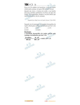 164                B
Cerca de 20 milhões de brasileiros vivem na região
coberta pela caatinga, em quase 800 mil km2 de área.
Quando não chove, o homem do sertão e sua família
precisam caminhar quilômetros em busca da água dos
açudes. A irregularidade climática é um dos fatores que
mais interferem na vida do sertanejo.

      Disponível em: http://www.wwf.org.br. Acesso: 23 abr. 2010.


Segundo este levantamento, a densidade demográfica da
região coberta pela caatinga, em habitantes por km2, é de
a) 250.              b) 25.                c) 2,5.
d) 0,25.             e) 0,025.
Resolução
A densidade demográfica da região coberta pela
caatinga, em habitantes por km2, é de
 20 milhões    20 . 106
––––––––––– = ––––––––– = 0,025 x 103 = 25
  800 mil      800 . 103




                                         ENEM – OUTUBRO/2011
 