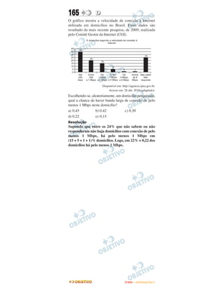 165              D
O gráfico mostra a velocidade de conexão à Internet
utilizada em domicílios no Brasil. Esses dados são
resultado da mais recente pesquisa, de 2009, realizada
pelo Comitê Gestor da Internet (CGI).




                     Disponível em: http://agencia.ipea.gov.br.
                         Acesso em: 28 abr. 2010 (adaptado).
Escolhendo-se, aleatoriamente, um domicílio pesquisado,
qual a chance de haver banda larga de conexão de pelo
menos 1 Mbps neste domicílio?
a) 0,45          b) 0,42            c) 0,30
d) 0,22          e) 0,15
Resolução
Supondo que entre os 24% que não sabem ou não
responderam não haja domícilios com conexão de pelo
menos 1 Mbps, há pelo menos 1 Mbps em
(15 + 5 + 1 + 1)% domicílios. Logo, em 22% = 0,22 dos
domicílios há pelo menos 1 Mbps.




                                      ENEM – OUTUBRO/2011
 
