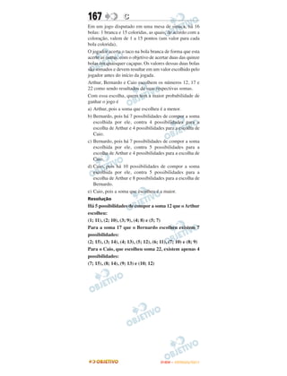 167                C
Em um jogo disputado em uma mesa de sinuca, há 16
bolas: 1 branca e 15 coloridas, as quais, de acordo com a
coloração, valem de 1 a 15 pontos (um valor para cada
bola colorida),
O jogador acerta o taco na bola branca de forma que esta
acerte as outras, com o objetivo de acertar duas das quinze
bolas em quaisquer caçapas. Os valores dessas duas bolas
são somados e devem resultar em um valor escolhido pelo
jogador antes do início da jogada.
Arthur, Bernardo e Caio escolhem os números 12, 17 e
22 como sendo resultados de suas respectivas somas.
Com essa escolha, quem tem a maior probabilidade de
ganhar o jogo é
a) Arthur, pois a soma que escolheu é a menor.
b) Bernardo, pois há 7 possibilidades de compor a soma
   escolhida por ele, contra 4 possibilidades para a
   escolha de Arthur e 4 possibilidades para a escolha de
   Caio.
c) Bernardo, pois há 7 possibilidades de compor a soma
   escolhida por ele, contra 5 possibilidades para a
   escolha de Arthur e 4 possibilidades para a escolha de
   Caio.
d) Caio, pois há 10 possibilidades de compor a soma
   escolhida por ele, contra 5 possibilidades para a
   escolha de Arthur e 8 possibilidades para a escolha de
   Bernardo.
e) Caio, pois a soma que escolheu é a maior.
Resolução
Há 5 possibilidades de compor a soma 12 que o Arthur
escolheu:
(1; 11), (2; 10), (3; 9), (4; 8) e (5; 7)
Para a soma 17 que o Bernardo escolheu existem 7
possibilidades:
(2; 15), (3; 14), (4; 13), (5; 12), (6; 11), (7; 10) e (8; 9)
Para o Caio, que escolheu soma 22, existem apenas 4
possibilidades:
(7; 15), (8; 14), (9; 13) e (10; 12)




                                       ENEM – OUTUBRO/2011
 