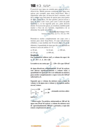168              C / D*
É possível usar água ou comida para atrair as aves e
observá-las. Muitas pessoas costumam usar água com
açúcar, por exemplo, para atrair beija-flores, Mas é
importante saber que, na hora de fazer a mistura, você
deve sempre usar uma parte de açúcar para cinco partes
de água. Além disso, em dias quentes, precisa trocar a
água de duas a três vezes, pois com o calor ela pode
fermentar e, se for ingerida pela ave, pode deixá-la
doente. O excesso de açúcar, ao cristalizar, também pode
manter o bico da ave fechado, impedindo-a de se
alimentar. Isso pode até matá-la.
                            Ciência Hoje das Crianças. FNDE;
               Instituto Ciência Hoje, ano 19, n. 166, mar. 1996.


Pretende-se encher completamente um copo com a
mistura para atrair beija-flores. O copo tem formato
cilíndrico, e suas medidas são 10 cm de altura e 4 cm de
diâmetro, A quantidade de água que deve ser utilizada na
mistura é cerca de (utilize π = 3)
a) 20 mL.              b) 24 mL.            c) 100 mL.
d) 120 mL.             e) 600 mL.
Resolução
Em centímetros cúbicos (m ), o volume do copo é de
 . 22 . 10 3 . 4 . 10 = 120
                         1
Levando-se em conta que ––– . 120 = 24 e que 120 m
                         5

de água dissolvem completamente 24 m de açúcar,
sem alterar significativamente o volume total, a
quantidade de água que deve ser utilizada na mistura
para encher completamente o copo é cerca de 120 m
(alternativa d).

Supondo que o volume da mistura seja a soma do
volume (x) da água com o volume (y) do açúcar, ambos
em m , temos:

 x + y = 120        x = 100
      1      ⇔                 , tornando correta a alter-
 y = ––– x          y = 20
      5
nativa C.

* Observação: Na prática, misturando-se 100 m de
água com 20 m de açúcar, o volume da mistura será
de aproximadamente 100 m e, portanto, o copo não
estará completamente cheio.




                                        ENEM – OUTUBRO/2011
 
