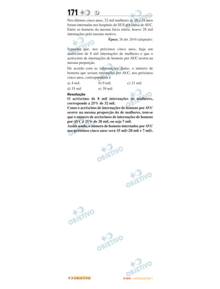 171              D
Nos últimos cinco anos, 32 mil mulheres de 20 a 24 anos
foram internadas nos hospitais do SUS por causa de AVC.
Entre os homens da mesma faixa etária, houve 28 mil
internações pelo mesmo motivo.
                          Época. 26 abr. 2010 (adaptado).

Suponha que, nos próximos cinco anos, haja um
acréscimo de 8 mil internações de mulheres e que o
acréscimo de internações de homens por AVC ocorra na
mesma proporção.
De acordo com as informações dadas, o número de
homens que seriam internados por AVC, nos próximos
cinco anos, corresponderia a
a) 4 mil.           b) 9 mil.        c) 21 mil.
d) 35 mil           e) 39 mil.
Resolução
O acréscimo de 8 mil internações de mulheres,
corresponde a 25% de 32 mil.
Como o acréscimo de internações de homens por AVC
ocorre na mesma proporção do de mulheres, tem-se
que o número de acréscimos de internações de homens
por AVC é 25% de 28 mil, ou seja 7 mil.
Assim sendo, o número de homens internados por AVC
nos próximos cinco anos será 35 mil (28 mil + 7 mil).




                                    ENEM – OUTUBRO/2011
 