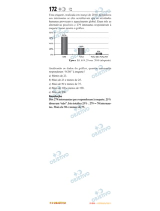 172             C
Uma enquete, realizada em março de 2010, perguntava
aos internautas se eles acreditavam que as atividades
humanas provocam o aquecimento global. Eram três as
alternativas possíveis e 279 intenautas responderam à
enquete, como mostra o gráfico.




                 Época. Ed. 619, 29 mar. 2010 (adaptado).


Analisando os dados do gráfico, quantos internautas
responderam “NÃO” à enquete?
a) Menos de 23.
b) Mais de 23 e menos de 25.
c) Mais de 50 e menos de 75.
d) Mais de 100 e menos de 190.
e) Mais de 200.
Resolução
Dos 279 internautas que responderam à enquete, 25%
disseram “não”. Isto totaliza 25% . 279 70 internau-
tas. Mais ele 50 e menos ele 75.




                                    ENEM – OUTUBRO/2011
 