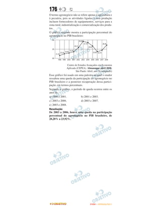 176               C
O termo agronegócio não se refere apenas à agricultura e
à pecuária, pois as atividades ligadas a essa produção
incluem fornecedores de equipamentos, serviços para a
zona rural, industrialização e comercialização dos produ-
tos.
O gráfico seguinte mostra a participação percentual do
agronegócio no PIB brasileiro:




               Centro de Estudos Avançados em Economia
               Aplicada (CEPEA). Almanaque abril 2010.
                       São Paulo: Abril, ano 36 (adaptado)
Esse gráfico foi usado em uma palestra na qual o orador
ressaltou uma queda da participação do agronegócio no
PIB brasileiro e a posterior recuperação dessa partici-
pação, em termos percentuais.
Segundo o gráfico, o período de queda ocorreu entre os
anos de
a) 1998 e 2001.             b) 2001 e 2003.
c) 2003 e 2006.             d) 2003 e 2007.
e) 2003 e 2008.
Resolução
De 2003 a 2006, houve uma queda na participação
percentual do agronegócio no PIB brasileiro, de
28,28% a 23,92%.




                                     ENEM – OUTUBRO/2011
 