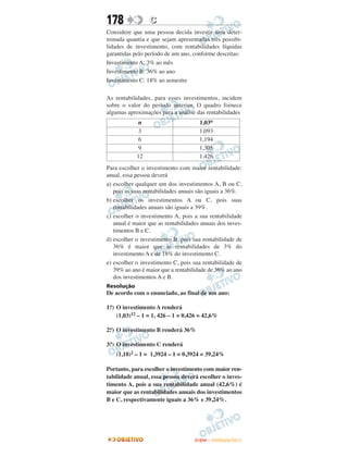 178              C
Considere que uma pessoa decida investir uma deter-
minada quantia e que sejam apresentadas três possibi-
lidades de investimento, com rentabilidades líquidas
garantidas pelo período de um ano, conforme descritas:
Investimento A: 3% ao mês
Investimento B: 36% ao ano
Investimento C: 18% ao semestre

As rentabilidades, para esses investimentos, incidem
sobre o valor do período anterior. O quadro fornece
algumas aproximações para a análise das rentabilidades
             n                        1,03n
            3                         1,093
            6                         1,194
            9                         1,305
            12                        1,426
Para escolher o investimento com maior rentabilidade:
anual, essa pessoa deverá
a) escolher qualquer um dos investimentos A, B ou C,
   pois as suas rentabilidades anuais são iguais a 36%.
b) escolher os investimentos A ou C, pois suas
   rentabilidades anuais são iguais a 39%.
c) escolher o investimento A, pois a sua rentabilidade
   anual é maior que as rentabilidades anuais dos inves-
   timentos B e C.
d) escolher o investimento B, pois sua rentabilidade de
   36% é maior que as rentabilidades de 3% do
   investimento A e de 18% do investimento C.
e) escolher o investimento C, pois sua rentabilidade de
   39% ao ano é maior que a rentabilidade de 36% ao ano
   dos investimentos A e B.
Resolução
De acordo com o enunciado, ao final de um ano:

 o
1. ) O investimento A renderá
     (1,03)12 – 1 = 1, 426 – 1 = 0,426 = 42,6%

2.o) O investimento B renderá 36%

 o
3. ) O investimento C renderá
    (1,18)2 – 1 = 1,3924 – 1 = 0,3924 = 39,24%

Portanto, para escolher o investimento com maior ren-
tabilidade anual, essa pessoa deverá escolher o inves-
timento A, pois a sua rentabilidade anual (42,6%) é
maior que as rentabilidades anuais dos investimentos
B e C, respectivamente iguais a 36% e 39,24%.




                                    ENEM – OUTUBRO/2011
 