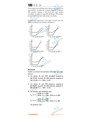 180               D
Uma empresa de telefonia fixa oferece dois planos aos
seus clientes: no plano K, o cliente paga R$ 29,90 por
200 minutos mensais e R$ 0,20 por cada minuto
excedente; no plano Z, paga R$ 49,90 por 300 minutos
mensais e R$ 0,10 por cada minuto excedente.

O gráfico que representa o valor pago, em reais, nos dois
planos em função dos minutos utilizados é




Resolução
Sendo x o número de minutos utilizados por mês,
tem-se:
1) No plano K, até 200 minutos, pagam-se
   R$ 29,90. A partir de 200 minutos, pagam-se
   R$ (29,90 + (x – 200) . 0,20)

2) No plano Z, até 300 minutos, pagam-se
   R$ 49,90. A partir de 300 minutos, pagam-se
   R$ (49,90 + (x – 300) . 0,10)

3) As funções são definidas por:
             29,90, se x ≤ 200
   f K (x) = 29,90 + (x – 200) . 0,20, se x ≥ 200

                49,90, se x ≤ 300
    f Z (x) =   49,90 + (x – 300) . 0,10, se x ≥ 300

    Os gráficos são:




                                     ENEM – OUTUBRO/2011
 
