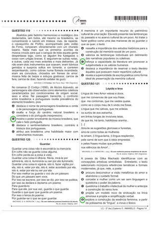 *AMAR25dom7*

QUESTÃO 98                                                                              $R UHÀHWLU VREUH a possível extinção do livro impresso
                                                                                        e o surgimento de outros suportes em via eletrônica, o
      4XHP p Sobre, pouco se apega, é um giro-o-giro no                                 cronista manifesta seu ponto de vista, defendendo que
vago dos gerais, que nem os pássaros de rios e lagoas. O
                                                                                        A o cordel é um dos gêneros textuais, por exemplo,
senhor vê: o Zé-Zim, o melhor meeiro meu aqui, risonho                                      que será extinto com o avanço da tecnologia.
H KDELOLGRVR 3HUJXQWR ʊ =p=LP SRU TXH p TXH YRFr                                    B o livro impresso permanecerá como objeto cultural
QmR FULD JDOLQKDVG¶DQJROD FRPR WRGR R PXQGR ID] ʊ                                        veiculador de impressões e de valores culturais.
4XHUR FULDU QDGD QmR ʊ PH GHX UHVSRVWD ʊ (X JRVWR                                   C R VXUJLPHQWR GD PtGLD HOHWU{QLFD GHFUHWRX R ¿P GR
muito de mudar... [...] Belo um dia, ele tora. Ninguém                                      prazer de se ler textos em livros e suportes impressos.
discrepa. Eu, tantas, mesmo digo. Eu dou proteção.                                      D os textos continuarão vivos e passíveis de
[...] Essa não faltou também à minha mãe, quando eu                                         reprodução em novas tecnologias, mesmo que os
era menino, no sertãozinho de minha terra. [...] Gente                                      livros desapareçam.
                                                                                        E os livros impressos desaparecerão e, com eles,
melhor do lugar eram todos dessa família Guedes,
                                                                                            a possibilidade de se ler obras literárias dos mais
Jidião Guedes; quando saíram de lá, nos trouxeram                                           diversos gêneros.
MXQWR PLQKD PmH H HX )LFDPRV H[LVWLQGR HP WHUULWyULR
baixio da Sirga, da outra banda, ali onde o de-Janeiro vai                              QUESTÃO 100
no São Francisco, o senhor sabe.                                                                                TEXTO I
       ROSA, J. G. *UDQGH 6HUWmR: Veredas. Rio de Janeiro: José Olympio (fragmento).                    2QGH HVWi D KRQHVWLGDGH
Na passagem citada, Riobaldo expõe uma situação                                         Você tem palacete reluzente
decorrente de uma desigualdade social típica das áreas                                  Tem joias e criados à vontade
rurais brasileiras marcadas pela concentração de terras                                 Sem ter nenhuma herança ou parente
e pela relação de dependência entre agregados e                                         6y DQGD GH DXWRPyYHO QD FLGDGH
fazendeiros. No texto, destaca-se essa relação porque                                   E o povo pergunta com maldade:
o personagem-narrador                                                                   2QGH HVWi D KRQHVWLGDGH
A UHODWD D VHX LQWHUORFXWRU D KLVWyULD GH =p=LP                                       2QGH HVWi D KRQHVWLGDGH
    demonstrando sua pouca disposição em ajudar seus                                    O seu dinheiro nasce de repente
    agregados, uma vez que superou essa condição                                        E embora não se saiba se é verdade
    graças à sua força de trabalho.                                                     Você acha nas ruas diariamente
B descreve o processo de transformação de um meeiro                                     Anéis, dinheiro e felicidade...
    — espécie de agregado — em proprietário de terra.                                   Vassoura dos salões da sociedade
C denuncia a falta de compromisso e a desocupação                                       4XH YDUUH R TXH HQFRQWUDU HP VXD IUHQWH
    dos moradores, que pouco se envolvem no trabalho                                    Promove festivais de caridade
    da terra.                                                                           Em nome de qualquer defunto ausente...
D mostra como a condição material da vida do                                                       ROSA, N. Disponível em: http://www.mpbnet.com.br. Acesso em: abr. 2010.
    VHUWDQHMR p GL¿FXOWDGD SHOD VXD GXSOD FRQGLomR GH                                                          TEXTO II
    homem livre e, ao mesmo tempo, dependente.
                                                                                            Um vulto da histyULD GD P~VLFD SRSXODU EUDVLOHLUD
E mantém o distanciamento narrativo condizente com
                                                                                        reconhecido nacionalmente, é Noel Rosa. Ele nasceu
    sua posição social, de proprietário de terras.                                      HP  QR 5LR GH -DQHLUR SRUWDQWR VH HVWLYHVVH YLYR
QUESTÃO 99                                                                              estaria completando 100 anos. Mas faleceu aos 26 anos
                                                                                        de idade, vítima de tuberculose, deixando um acervo de
    $ GLVFXVVmR VREUH ³R ¿P GR OLYUR GH SDSHO´ FRP D                                    grande valor para o patrimônio cultural brasileiro. Muitas
chegada da mídia eletrônica me lembra a discussão                                       de suas letras representam a sociedade contemporânea,
idêntica sobre a obsolescência do folheto de cordel. Os                                 como se tivessem sido escritas no século XXI.
folhetos talvez não existam mais daqui a 100 ou 200                                                         Disponível em: http://www.mpbnet.com.br. Acesso em: abr. 2010.
anos, mas, mesmo que isso aconteça, os poemas de                                        Um texto pertencente ao patrimônio literário-cultural
Leandro Gomes de Barros ou Manuel Camilo dos Santos                                     brasileiro é atualizável, na medida em que ele se
continuarão sendo publicados e lidos — em CD-ROM,                                       refere a valores e situações de um povo. A atualidade
HP OLYUR HOHWU{QLFR HP ³FKLSV TXkQWLFRV´ VHL Oi R TXr 2                              da canção Onde está a honestidade?, de Noel Rosa,
texto é uma espécie de alma imortal, capaz de reencarnar                                evidencia-se por meio
em corpos variados: página impressa, livro em Braille,                                  A da ironia, ao se referir ao enriquecimento de origem
IROKHWR ³coffee-table book´ FySLD PDQXVFULWD DUTXLYR                                     duvidosa de alguns.
3') 4XDOTXHU WH[WR SRGH VH UHHQFDUQDU QHVVHV H                                      B da crítica aos ricos que possuem joias, mas não têm
em outros) formatos, não importa se é Moby Dick ou                                          herança.
Viagem a São Saruê, se é Macbeth ou O livro de piadas                                   C da maldade do povo a perguntar sobre a honestidade.
de Casseta  Planeta.                                                                   D do privilégio de alguns em clamar pela honestidade.
                         TAVARES, B. Disponível em: http://jornaldaparaiba.globo.com.   E da insistência eP SURPRYHU HYHQWRV EHQH¿FHQWHV

LC - 2º dia | Caderno 5 - AMARELO - Página 7
 