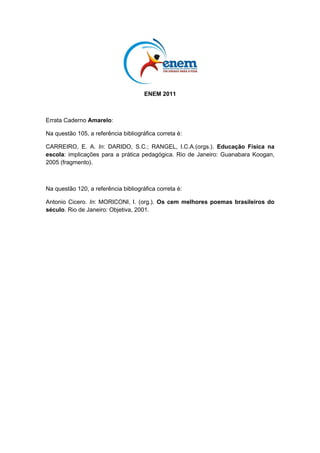com a missão de zelar pela ética na publicidade. Não
fazemos isso porque somos bonzinhos (gostaríamos de
dizer isso, mas, mais uma vez, seria mentira). Fazemos
isso porque é a única forma da propaganda ter o máximo
GH FUHGLELOLGDGH ( Fi HQWUH QyV SDUD TXH VHUYLULD D
SURSDJDQGD VH R FRQVXPLGRU QmR DFUHGLWDVVH QHOD
   4XDOTXHU SHVVRD TXH VH VLQta enganada por uma
peça publicitária pode fazer uma reclamação ao Conar.
Ele analisa cuidadosamente todas as denúncias e,
quando é o caso, aplica a punição.
  Anúncio veiculado na Revista Veja. 6mR 3DXOR $EULO (G  DQR  Qž   MXO 


QUESTÃO 122                                                                                              Disponível em: http://www.ccsp.com.br. Acesso em: 27 jul. 2010 (adaptado).


Considerando a autoria e a seleção lexical desse texto,                                        O texto é uma propaganda de um adoçante que tem o
                                                                                               VHJXLQWH PRWH ³0XGH VXD HPEDODJHP´ $ HVWUDWpJLD TXH
bem como os argumentos nele mobilizados, constata-se                                           o autor utiliza para o convencimento do leitor baseia-se
que o objetivo do autor do texto é                                                             no emprego de recursos expressivos, verbais e não
                                                                                               verbais, com vistas a
A informar os consumidores em geral sobre a atuação
                                                                                               A ridicularizar a forma física do possível cliente do
  do Conar.                                                                                        produto anunciado, aconselhando-o a uma busca de
B conscientizar publicitários do compromisso ético ao                                              mudanças estéticas.
  elaborar suas peças publicitárias.                                                           B enfatizar a tendência da sociedade contemporânea
                                                                                                   de buscar hábitos alimentares saudáveis, reforçando
C DOHUWDU FKHIHV GH IDPtOLD SDUD TXH HOHV ¿VFDOL]HP R                                             tal postura.
  conteúdo das propagandas veiculadas pela mídia.                                              C criticar o consumo excessivo de produtos
D chamar a atenção de empresários e anunciantes em                                                 industrializados por parte da população, propondo a
                                                                                                   redução desse consumo.
  geral para suas responsabilidades ao contratarem                                             D DVVRFLDU R YRFiEXOR ³Do~FDU´ j LPDJHP GR FRUSR IRUD
  publicitários sem ética.                                                                         de forma, sugerindo a substituição desse produto
E chamar a atenção de empresas para os efeitos                                                     pelo adoçante.
                                                                                               E relacionar a imagem do saco de açúcar a um corpo
  nocivos que elas podem causar à sociedade, se                                                    humano que não desenvolve atividades físicas,
  compactuarem com propagandas enganosas.                                                          incentivando a prática esportiva.

LC - 2º dia | Caderno 5 - AMARELO - Página 15
 