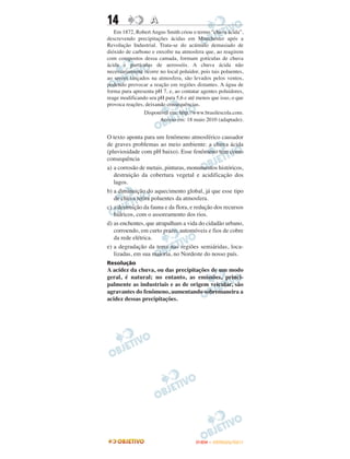 14                 A
   Em 1872, Robert Angus Smith criou o termo “chuva ácida”,
descrevendo precipitações ácidas em Manchester após a
Revolução Industrial. Trata-se do acúmulo demasiado de
dióxido de carbono e enxofre na atmosfera que, ao reagirem
com compostos dessa camada, formam gotículas de chuva
ácida e partículas de aerossóis. A chuva ácida não
necessariamente ocorre no local poluidor, pois tais poluentes,
ao serem lançados na atmosfera, são levados pelos ventos,
podendo provocar a reação em regiões distantes. A água de
forma pura apresenta pH 7, e, ao contatar agentes poluidores,
reage modificando seu pH para 5,6 e até menos que isso, o que
provoca reações, deixando consequências.
                Disponível em: http://www.brasilescola.com.
                       Acesso em: 18 maio 2010 (adaptado).


O texto aponta para um fenômeno atmosférico causador
de graves problemas ao meio ambiente: a chuva ácida
(pluviosidade com pH baixo). Esse fenômeno tem como
consequência
a) a corrosão de metais, pinturas, monumentos históricos,
   destruição da cobertura vegetal e acidificação dos
   lagos.
b) a diminuição do aquecimento global, já que esse tipo
   de chuva retira poluentes da atmosfera.
c) a destruição da fauna e da flora, e redução dos recursos
   hídricos, com o assoreamento dos rios.
d) as enchentes, que atrapalham a vida do cidadão urbano,
   corroendo, em curto prazo, automóveis e fios de cobre
   da rede elétrica.
e) a degradação da terra nas regiões semiáridas, loca-
   lizadas, em sua maioria, no Nordeste do nosso país.
Resolução
A acidez da chuva, ou das precipitações de um modo
geral, é natural; no entanto, as emissões, princi-
palmente as industriais e as de origem veicular, são
agravantes do fenômeno, aumentando sobremaneira a
acidez dessas precipitações.




                                        ENEM – OUTUBRO/2011
 