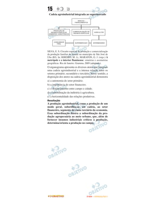 15                B
 Cadeia agroindustrial integrada ao supermercado




SILVA, E. S. Circuito espacial de produção e comercialização
da produção familiar de tomate no município de São José de
Uba (RJ). In: RIBEIRO, M. A.; MARAFON, G. J. (orgs.) A
metrópole e o interior fluminense: simetrias e assimetrias
geográficas. Rio de Janeiro. Gramma, 2009 (adaptado).
O organograma apresenta os diversos atores que integram
uma cadeia agroindustrial e a intensa relação entre os
setores primário, secundário e terciário. Nesse sentido, a
disposição dos atores na cadeia agroindustrial demonstra
a) a autonomia do setor primário.
b) a importância do setor financeiro.
c) o distanciamento entre campo e cidade.
d) a subordinação da indústria à agricultura.
e) a horizontalidade das relações produtivas.
Resolução
A produção agroindustrial, como a produção de um
modo geral, subordina-se, em cadeia, ao setor
financeiro, segmento do ramo terciário da economia.
Essa subordinação ilustra a subordinação da pro-
dução agropecuária ao meio urbano, que, além de
fornecer insumos industriais críticos à produção,
determina/orienta a produção no campo.




                                       ENEM – OUTUBRO/2011
 