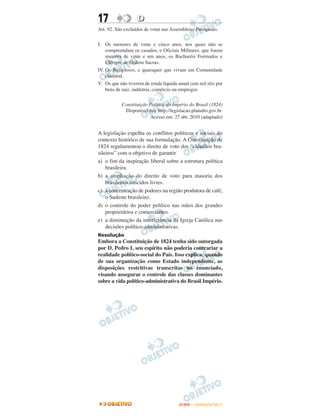 17                 D
Art. 92. São excluídos de votar nas Assembleias Paroquiais.


I. Os menores de vinte e cinco anos, nos quais não se
    compreendam os casados, e Oficiais Militares, que forem
    maiores de vinte e um anos, os Bacharéis Formados e
    Clérigos de Ordens Sacras.
IV. Os Religiosos, e quaisquer que vivam em Comunidade
    claustral.
V. Os que não tiverem de renda líquida anual cem mil réis por
    bens de raiz, indústria, comércio ou empregos.


           Constituição Política do Império do Brasil (1824)
            Disponível em: http://legislacao.planalto.gov.br.
                         Acesso em: 27 abr. 2010 (adaptado)


A legislação espelha os conflitos políticos e sociais do
contexto histórico de sua formulação. A Constituição de
1824 regulamentou o direito de voto dos “cidadãos bra-
sileiros” com o objetivo de garantir
a) o fim da inspiração liberal sobre a estrutura política
    brasileira.
b) a ampliação do direito de voto para maioria dos
    brasileiros nascidos livres.
c) a concentração de poderes na região produtora de café,
    o Sudeste brasileiro.
d) o controle do poder político nas mãos dos grandes
    proprietários e comerciantes.
e) a diminuição da interferência da Igreja Católica nas
    decisões político-administrativas.
Resolução
Embora a Constituição de 1824 tenha sido outorgada
por D. Pedro I, seu espírito não poderia contrariar a
realidade político-social do País. Isso explica, quando
de sua organização como Estado independente, as
disposições restritivas transcritas no enunciado,
visando assegurar o controle das classes dominantes
sobre a vida político-administrativa do Brasil Império.




                                       ENEM – OUTUBRO/2011
 