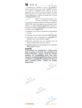 18                  E
   Completamente analfabeto, ou quase, sem assistência
médica, não lendo jornais, nem revistas, nas quais se limita a
ver as figuras, o trabalhador rural, a não ser em casos
esporádicos, tem o patrão na conta de benfeitor. No plano
político, ele luta com o “coronel” e pelo “coronel”. Aí estão os
votos de cabresto, que resultam, em grande parte, da nossa
organização econômica rural.
                     LEAL, V. N. Coronelismo, enxada e voto.
                      São Paulo: Alfa-Ômega, 1976 (adaptado)
O coronelismo, fenômeno político da Primeira República
(1889-1930), tinha como uma de suas principais carac-
terísticas o controle do voto, o que limitava, portanto, o
exercício da cidadania. Nesse período, esta prática estava
vinculada a uma estrutura social
a) igualitária, com um nível satisfatório de distribuição
   da renda.
b) estagnada, com uma relativa harmonia entre as classes.
c) tradicional, com a manutenção da escravidão nos
   engenhos como forma produtiva típica.
d) ditatorial, perturbada por um constante clima de
   opressão mantido pelo exército e polícia.
e) agrária, marcada pela concentração da terra e do poder
   político local e regional.
Resolução
O coronelismo (ou “mandonismo”), embora ainda
tenha resquícios no Brasil de hoje, predominou na
Primeira República, quando o perfil das camadas
populares era essencialmente rural. Suas raízes
remontam ao latifúndio patriarcal da Época Colonial
e traduzem a submissão do campesinato da época ao
poder econômico, social e político dos grandes
proprietários.




                                         ENEM – OUTUBRO/2011
 