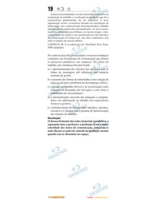 19                 C
   Estamos testemunhando o reverso da tendência histórica da
assalariação do trabalho e socialização da produção, que foi a
característica predominante da era industrial. A nova
organização social e econômica baseada nas tecnologias da
informação visa a administração descentralizadora, trabalho
individualizante e mercados personalizados. As novas tecno-
logias da informação possibilitam, ao mesmo tempo, a des-
centralização das tarefas e sua coordenação em rede interativa
de comunicação em tempo real, seja entre continentes, seja
entre os andares do mesmo edifício.
CASTELLS, M. A sociedade em rede. São Paulo: Paz e Terra,
2006 (adaptado)


No contexto descrito, as sociedades vivenciam mudanças
constantes nas ferramentas de comunicação que afetam
os processos produtivos nas empresas. Na esfera do
trabalho, tais mudanças têm provocado
a) o aprofundamento dos vínculos dos operários com as
   linhas de montagem sob influência dos modelos
   orientais de gestão.
b) o aumento das formas de teletrabalho como solução de
   larga escala para o problema do desemprego crônico.
c) o avanço do trabalho flexível e da terceirização como
   respostas às demandas por inovação e com vistas à
   mobilidade dos investimentos.
d) a autonomização crescente das máquinas e computa-
   dores em substituição ao trabalho dos especialistas
   técnicos e gestores.
e) o fortalecimento do diálogo entre operários, gerentes,
   executivos e clientes com a garantia de harmonização
   das relações de trabalho.
Resolução
O desenvolvimento das redes imateriais possibilitou a
separação entre a gerência e a produção. Com a maior
celeridade dos meios de comunicação, tornaram-se
mais eficazes as ações de controle da produção, mesmo
quando esta se dissemina no espaço.




                                        ENEM – OUTUBRO/2011
 