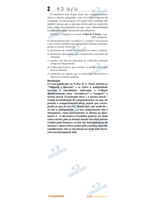 2                  B / D
   O brasileiro tem noção clara dos comportamentos
éticos e morais adequados, mas vive sob o espectro da
corrupção, revela pesquisa. Se o país fosse resultado dos
padrões morais que as pessoas dizem aprovar, pareceria
mais com a Escandinávia do que com o Bruzundanga
(corrompida nação fictícia de Lima Barreto).
   FRAGA, P. Ninguém é inocente. Folha de S. Paulo, 4 out.
                                             2009 (adaptado).
O distanciamento entre “reconhecer” e “cumprir” efetivamente
o que é moral constituiu uma ambiguidade inerente ao humano,
porque as normas morais são
a) decorrentes da vontade divina e, por esse motivo, utópicas.
b) parâmetros idealizados, cujo cumprimento é destituído de
   obrigação.
c) amplas e vão além da capacidade de o indivíduo conseguir
   cumpri-las integralmente.
d) criadas pelo homem, que concede a si mesmo a lei à qual
   deve se submeter.
e) cumpridas por aqueles que se dedicavam inteiramente a
   observar as normais jurídicas.
Resolução
O texto publicado na Folha de S. Paulo intitula-se
“Ninguém é inocente” e se refere à ambiguidade
inerente à moralidade, indicando o evidente
distanciamento entre “reconhecer” e “cumprir” a
norma moral. O princípio ético – a norma moral –
resulta da idealização do comportamento, ou seja, ele
postula o comportamento ideal, aquele que corres-
ponde ao que deveria ser. Ocorre que, não sendo lei –
aí está a ambiguidade –, o seu cumprimento não é
obrigatório, como corretamente se afirma na alter-
nativa b. A alternativa d também poderia ser dada
como correta, pois as normas morais são efetivamente
criadas pelos homens e as leis são materializações de
normas e valores éticos aceitos pelo consenso, mas tais
considerações não se encontram no texto nem decor-
rem necessariamente dele.




                                        ENEM – OUTUBRO/2011
 