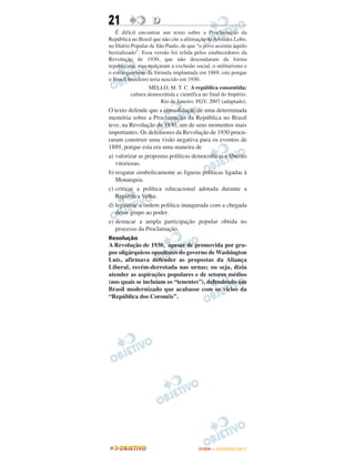 21                 D
   É difícil encontrar um texto sobre a Proclamação da
República no Brasil que não cite a afirmação de Aristides Lobo,
no Diário Popular de São Paulo, de que “o povo assistiu àquilo
bestializado”. Essa versão foi relida pelos enaltecedores da
Revolução de 1930, que não descuidaram da forma
republicana, mas realçaram a exclusão social, o militarismo e
o estrangeirismo da fórmula implantada em 1869, isto porque
o Brasil brasileiro teria nascido em 1930.
                   MELLO, M. T. C. A república consentida:
          cultura democrátida e científica no final do Império.
                          Rio de Janeiro: FGV, 2007 (adaptado).
O texto defende que a consolidação de uma determinada
memória sobre a Proclamação da República no Brasil
teve, na Revolução de 1930, um de seus momentos mais
importantes. Os defensores da Revolução de 1930 procu-
raram construir uma visão negativa para os eventos de
1889, porque esta era uma maneira de
a) valorizar as propostas políticas democráticas e liberais
   vitoriosas.
b) resgatar simbolicamente as figuras políticas ligadas à
   Monarquia.
c) criticar a política educacional adotada durante a
   República Velha.
d) legitimar a ordem política inaugurada com a chegada
   desse grupo ao poder.
e) destacar a ampla participação popular obtida no
   processo da Proclamação.
Resolução
A Revolução de 1930, apesar de promovida por gru-
pos oligárquicos opositores do governo de Washington
Luís, afirmava defender as propostas da Aliança
Liberal, recém-derrotada nas urnas; ou seja, dizia
atender as aspirações populares e de setores médios
(nos quais se incluíam os “tenentes”), defendendo um
Brasil modernizado que acabasse com os vícios da
“República dos Coronéis”.




                                         ENEM – OUTUBRO/2011
 