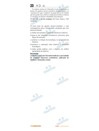 23                 A
   O acidente nuclear de Chernobyl revela brutalmente os
limites dos poderes técnico-científicos da humanidade e as
“marchas-à-ré” que a “natureza” nos pode reservar. É evidente
que uma gestão mais coletiva se impõe para orientar as ciências
e as técnicas em direção a finalidades mais humanas.
GUATTARI, F. As três ecologias. São Paulo. Papirus, 1995
(adaptado).


O texto trata do aparato técnico-científico e suas
consequências para a humanidade, propondo que esse
desenvolvimento
a) defina seus projetos a partir dos interesses coletivos.
b) guie-se por interesses econômicos, prescritos pela
   lógica do mercado.
c) priorize a evolução da tecnologia, se apropriando da
   natureza.
d) promova a separação entre natureza e sociedade
   tecnológica.
e) tenha gestão própria, com o objetivo de melhor
   apropriação da natureza.
Resolução
Acidentes como o de Chernobyl indicam a necessidade
de conjugar interesses econômicos, aplicação de
técnicas e demandas sociais.




                                         ENEM – OUTUBRO/2011
 