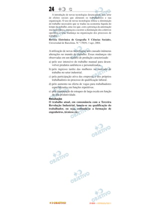 24                 C
   A introdução de novas tecnologias desencadeou uma série
de efeitos sociais que afetaram os trabalhadores e sua
organização. O uso de novas tecnologias trouxe a diminuição
do trabalho necessário que se traduz na economia líquida do
tempo de trabalho, uma vez que, com a presença da automação
microeletrônica, começou a ocorrer a diminuição dos coletivos
operários e uma mudança na organização dos processos de
trabalho.
Revista Eletrônica de Geografia Y Ciências Sociales.
Universidad de Barcelona. N.° 170(9). 1 ago, 2004.


A utilização de novas tecnologias tem causado inúmeras
alterações no mundo do trabalho. Essas mudanças são
observadas em um modelo de produção caracterizado
a) pelo uso intensivo do trabalho manual para desen-
   volver produtos autênticos e personalizados.
b) pelo ingresso tardio das mulheres no mercado de
   trabalho no setor industrial.
c) pela participação ativa das empresas e dos próprios
   trabalhadores no processo de qualificação laboral.
d) pelo aumento na oferta de vagas para trabalhadores
   especializados em funções repetitivas.
e) pela manutenção de estoques de larga escala em função
   da alta produtividade.
Resolução
O trabalho atual, em consonância com a Terceira
Revolução Industrial, baseia-se na qualificação do
trabalhador, ou seja, estimula-se a formação de
engenheiros, técnicos etc.




                                       ENEM – OUTUBRO/2011
 