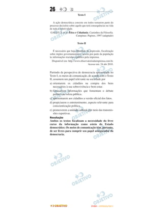 26                 B
                           Texto I


   A ação democrática consiste em todos tomarem parte do
processo decisório sobre aquilo que terá consequências na vida
de toda a coletividade.
 GALLO, S. et al. Ética e Cidadania. Caminhos da Filosofia.
                          Campinas: Papirus, 1997 (adaptado)


                          Texto II


   É necessário que haja liberdade de expressão, fiscalização
sobre órgãos governamentais e acesso por parte da população
às informações trazidas a público pela imprensa.
  Disponível em: http://www.observatoriodaimprensa.com.br.
                                     Acesso em: 24 abr 2010.


Partindo da perspectiva de democracia apresentada no
Texto I, os meios de comunicação, de acordo com o Texto
II, assumem um papel relevante na sociedade por
a) orientarem os cidadãos na compra dos bens
    necessários à sua sobrevivência e bem-estar.
b) fornecerem informações que fomentam o debate
    político na esfera pública.
c) apresentarem aos cidadãos a versão oficial dos fatos.
d) propiciarem o entretenimento, aspecto relevante para
    conscientização política.
e) promoverem a unidade cultural, por meio das transmis-
    sões esportivas.
Resolução
Ambos os textos focalizam a necessidade do livre
curso da informação como esteio do Estado
democrático. Os meios de comunicação têm, portanto,
de ser livres para cumprir seu papel assegurador da
democracia.




                                        ENEM – OUTUBRO/2011
 