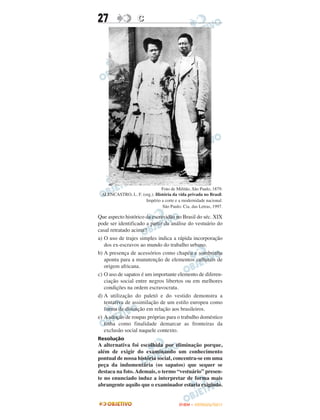 27                 C




                              Foto de Militão, São Paulo, 1879.
 ALENCASTRO, L. F. (org.). História da vida privada no Brasil.
                     Império a corte e a modernidade nacional.
                              São Paulo: Cia. das Letras, 1997.

Que aspecto histórico da escravidão no Brasil do séc. XIX
pode ser identificado a partir da análise do vestuário do
casal retratado acima?
a) O uso de trajes simples indica a rápida incorporação
   dos ex-escravos ao mundo do trabalho urbano.
b) A presença de acessórios como chapéu e sombrinha
   aponta para a manutenção de elementos culturais de
   origem africana.
c) O uso de sapatos é um importante elemento de diferen-
   ciação social entre negros libertos ou em melhores
   condições na ordem escravocrata.
d) A utilização do paletó e do vestido demonstra a
   tentativa de assimilação de um estilo europeu como
   forma de distinção em relação aos brasileiros.
e) A adoção de roupas próprias para o trabalho doméstico
   tinha como finalidade demarcar as fronteiras da
   exclusão social naquele contexto.
Resolução
A alternativa foi escolhida por eliminação porque,
além de exigir do examinando um conhecimento
pontual de nossa história social, concentra-se em uma
peça da indumentária (os sapatos) que sequer se
destaca na foto. Ademais, o termo “vestuário” presen-
te no enunciado induz a interpretar de forma mais
abrangente aquilo que o examinador estaria exigindo.


                                        ENEM – OUTUBRO/2011
 
