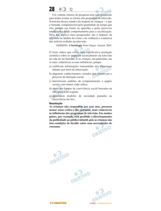 28                C
   Um volume imenso de pesquisas tem sido produzido
para tentar avaliar os efeitos dos programas de televisão.
A maioria desses estudos diz respeito às crianças – o que
é bastante compreensível pela quantidade de tempo que
elas passam em frente ao aparelho e pelas possíveis
implicações desse comportamento para a socialização.
Dois dos tópicos mais pesquisados são o impacto da
televisão no âmbito do crime e da violência e a natureza
das notícias exibidas na televisão.
      GIDDENS. A Sociologia. Porto Alegre: Artmed. 2005.

O texto indica que existe uma significativa produção
científica sobre os impactos socioculturais da televisão
na vida do ser humano. E as crianças, em particular, são
as mais vulneráveis a essas influências, porque
a) codificam informações transmitidas nos programas
   infantis por meio da observação.
b) adquirem conhecimentos variados que incentivam o
   processo de interação social.
c) interiorizam padrões de comportamento e papéis
   sociais com menor visão crítica.
d) observam formas de convivência social baseadas na
   tolerância e no respeito.
e) apreendem modelos de sociedade pautados na
   observância das leis.
Resolução
As crianças não respondem por seus atos, possuem
menor senso crítico e são, portanto, mais vulneráveis
às influências dos programas de televisão. Em muitos
países, por exemplo, está proibido o direcionamento
da publicidade ao público infantil, pois as crianças não
têm condições de decidir sobre suas necessidades de
consumo.




                                     ENEM – OUTUBRO/2011
 