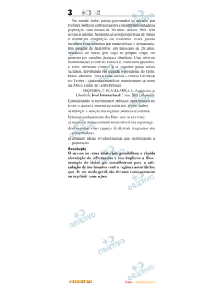 3                 E
   No mundo árabe, países governados há décadas por
regimes políticos centralizadores contabilizam metade da
população com menos de 30 anos; desses, 56%, têm
acesso à internet. Sentindo-se sem perspectivas de futuro
e diante da estagnação da economia, esses jovens
incubam vírus sedentos por modernidade e democracia.
Em meados de dezembro, um tunisiano de 26 anos,
vendedor de frutas, põe fogo no próprio corpo em
protesto por trabalho, justiça e liberdade. Uma série de
manifestações eclode na Tunísia e, como uma epidemia,
o vírus libertário começa a se espalhar pelos países
vizinhos, derrubando em seguida o presidente do Egito,
Hosni Mubarak. Sites e redes sociais – como o Facebook
e o Twitter – ajudaram a mobilizar manifestantes do norte
da África a ilhas do Golfo Pérsico.
         SEQUEIRA, C. D.; VILLAMÉA, L. A epidemia da
     Liberdade. Istoé Internacional. 2 mar. 2011 (adaptado).
Considerando os movimentos políticos mencionados no
texto, o acesso à internet permitiu aos jovens árabes
a) reforçar a atuação dos regimes políticos existentes.
b) tomar conhecimento dos fatos sem se envolver.
c) manter o distanciamento necessário à sua segurança.
d) disseminar vírus capazes de destruir programas dos
   computadores.
e) difundir ideias revolucionárias que mobilizaram a
   população.
Resolução
O acesso às redes imateriais possibilitou a rápida
circulação de informações e isso implicou a disse-
minação de ideias que contribuíram para a arti-
culação de movimentos contra regimes autoritários,
que, de um modo geral, não tiveram como controlar
ou reprimir essas ações.




                                      ENEM – OUTUBRO/2011
 