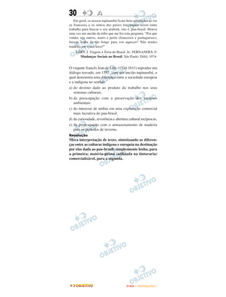 30                 A
   Em geral, os nossos tupinambá ficam bem admirados ao ver
os franceses e os outros dos países longínquos terem tanto
trabalho para buscar o seu arabotã, isto é, pau-brasil. Houve
uma vez um ancião da tribo que me fez esta pergunta: “Por que
vindes vós outros, mairs e perós (franceses e portugueses),
buscar lenha de tão longe para vos aquecer? Não tendes
madeira em vossa terra?”
    LÉRY, J. Viagem à Terra do Brasil. In: FERNANDES, F.
      Mudanças Sociais no Brasil. São Paulo: Difel, 1974.


O viajante francês Jean de Léry (1534-1611) reproduz um
diálogo travado, em 1557, com um ancião tupinambá, o
qual demonstra uma diferença entre a sociedade europeia
e a indígena no sentido
a) do destino dado ao produto do trabalho nos seus
   sistemas culturais.
b) da preocupação com a preservação dos recursos
   ambientais.
c) do interesse de ambas em uma exploração comercial
   mais lucrativa do pau-brasil.
d) da curiosidade, reverência e abertura cultural recíprocas.
e) da preocupação com o armazenamento de madeira
   para os períodos de inverno.
Resolução
Mera interpretação de texto, sintetizando as diferen-
ças entre as culturas indígena e europeia na destinação
por elas dada ao pau-brasil: simplesmente lenha, para
a primeira; matéria-prima (utilizada na tinturaria)
comercializável, para a segunda.




                                       ENEM – OUTUBRO/2011
 