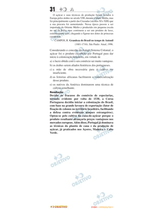 31                  A
   O açúcar e suas técnicas de produção foram levados à
Europa pelos árabes no século VIII, durante a Idade Média, mas
foi principalmente a partir das Cruzadas (séculos XI e XIII) que
a sua procura foi aumentando. Nessa época passou a ser
importado do Oriente Médio e produzido em pequena escala
no sul da Itália, mas continuou a ser um produto de luxo,
extremamente caro, chegando a figurar nos dotes de princesas
casadoiras.
     CAMPOS, R. Grandeza do Brasil no tempo de Antonil
                          (1681-1716). São Paulo: Atual, 1996.

Considerando o conceito do Antigo Sistema Colonial, o
açúcar foi o produto escolhido por Portugal para dar
início à colonização brasileira, em virtude de
a) o lucro obtido com o seu comércio ser muito vantajoso.
b) os árabes serem aliados históricos dos portugueses.
c) a mão de obra necessária para o cultivo ser
   insuficiente.
d) as feitorias africanas facilitarem a comercialização
   desse produto.
e) os nativos da América dominarem uma técnica de
   cultivo semelhante.
Resolução
Devido ao fracasso do comércio de especiarias,
tornado evidente por volta de 1530, a Coroa
Portuguesa decidiu iniciar a colonização do Brasil,
com base na grande lavoura de exportação (fator de
fixação de colonos no território brasileiro, facilitando
a defesa contra eventuais ataques estrangeiros).
Optou-se pelo cultivo da cana-de-açúcar porque o
produto resultante alcançaria preços vantajosos nos
mercados europeus. Além disso, Portugal já dominava
as técnicas do plantio de cana e da produção de
açúcar, já praticados nos Açores, Madeira e Cabo
Verde.




                                         ENEM – OUTUBRO/2011
 