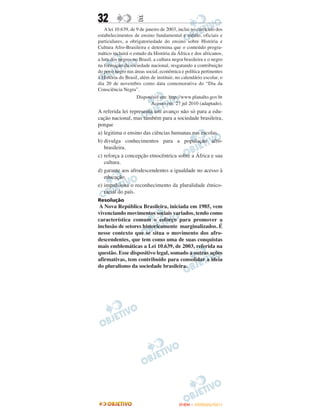 32                  E
   A lei 10.639, de 9 de janeiro de 2003, inclui no currículo dos
estabelecimentos de ensino fundamental e médio, oficiais e
particulares, a obrigatoriedade do ensino sobre História e
Cultura Afro-Brasileira e determina que o conteúdo progra-
mático incluirá o estudo da História da África e dos africanos,
a luta dos negros no Brasil, a cultura negra brasileira e o negro
na formação da sociedade nacional, resgatando a contribuição
do povo negro nas áreas social, econômica e política pertinentes
à História do Brasil, além de instituir, no calendário escolar, o
dia 20 de novembro como data comemorativa do “Dia da
Consciência Negra”.
                    Disponível em: http://www.planalto.gov.br
                            Acesso em: 27 jul 2010 (adaptado).
A referida lei representa um avanço não só para a edu-
cação nacional, mas também para a sociedade brasileira,
porque
a) legitima o ensino das ciências humanas nas escolas.
b) divulga conhecimentos para a população afro-
   brasileira.
c) reforça a concepção etnocêntrica sobre a África e sua
   cultura.
d) garante aos afrodescendentes a igualdade no acesso à
   educação.
e) impulsiona o reconhecimento da pluralidade étnico-
   racial do país.
Resolução
 A Nova República Brasileira, iniciada em 1985, vem
vivenciando movimentos sociais variados, tendo como
característica comum o esforço para promover a
inclusão de setores historicamente marginalizados. É
nesse contexto que se situa o movimento dos afro-
descendentes, que tem como uma de suas conquistas
mais emblemáticas a Lei 10.639, de 2003, referida na
questão. Esse dispositivo legal, somado a outras ações
afirmativas, tem contribuído para consolidar a ideia
do pluralismo da sociedade brasileira.




                                          ENEM – OUTUBRO/2011
 