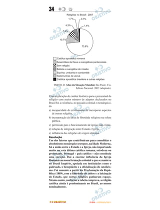 34                D




    SMITH, D. Atlas da Situação Mundial. São Paulo: Cia.
                       Editora Nacional. 2007 (adaptado).


Uma explicação de caráter histórico para o percentual da
religião com maior número de adeptos declarados no
Brasil foi a existência, no passado colonial e monárquico,
da
a) incapacidade do cristianismo de incorporar aspectos
   de outras religiões.
b) incorporação da ideia de liberdade religiosa na esfera
   pública.
c) permissão para o funcionamento de igrejas não cristãs.
d) relação de integração entre Estado e Igreja.
e) influência das religiões de origem africana.
Resolução
Um dos fatores que contribuíram para consolidar o
absolutismo monárquico europeu, na Idade Moderna,
foi a união entre o Estado e a Igreja, não importando
muito ser esta última católica romana, ortodoxa ou
protestante. Portugal – país católico – não constituíu
uma exceção. Daí a enorme influência da Igreja
Romana em nossa formação colonial e que se manteve
no Brasil Império, apoiada em instituições como o
padroado, o beneplácito e a oficialização do catolicis-
mo. Foi somente a partir da Proclamação da Repú-
blica (1889), com a liberdade de cultos e a laicização
do Estado, que outras religiões ganharam espaço.
Mesmo assim, conforme a tabela comprova, a religião
católica ainda é predominante no Brasil, ao menos
nominalmente.




                                     ENEM – OUTUBRO/2011
 