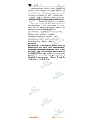 36                A
   Se a mania de fechar, verdadeiro habitus da mentalidade
medieval nascido talvez de um profundo sentimento de
insegurança, estava difundida no mundo rural, estava do
mesmo modo no meio urbano, pois que uma das características
da cidade era de ser limitada por portas e por uma muralha.
DUBY, G. et al. “Séculos XIV-XV” in: ARIES, P: DUBY, G.
História da vida privada da Europa Feudal à Renascença.
                São Paulo: Cia. das Letras, 1990 (adaptado).
As práticas e os usos das muralhas sofreram importantes
mudanças no final da Idade Média, quando elas assumi-
ram a função de pontos de passagem ou pórticos. Este
processo está diretamente relacionado com
a) o crescimento das atividades comerciais e urbanas.
b) a migração de camponeses e artesãos.
c) a expansão dos parques industriais e fabris.
d) o aumento do número de castelos e feudos.
e) a contenção das epidemias e doenças.
Resolução
Originalmente, as muralhas dos burgos medievais
destinavam-se a sua defesa contra ataques externos,
dada a extrema instabilidade da época. Com o fortale-
cimento do poder real e o aumento da segurança, no
fim da Idade Média, as portas desses núcleos urbanos
passaram a servir muito mais para controlar a
circulação de mercadorias e a cobrança de taxas do
que proteger a população local.




                                      ENEM – OUTUBRO/2011
 