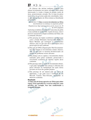 37                D
   Os chineses não atrelam nenhuma condição para
efetuar investimentos nos países africanos. Outro ponto
interessante é a venda e compra de grandes somas de
áreas, posteriormente cercadas. Por se tratar de países
instáveis e com governos ainda não consolidados, teme-
se que algumas nações da África tornem-se literalmente
protetorados.
 BRANCOLI. F. China e os novos investimentos na África
        neocolonialismo ou mudanças na arquitetura global?
 Disponível em: http://opiniaoenoticia.com.br. Acesso em: 29
                                         abr 2010 (adaptado)
A presença econômica da China em vastas áreas do globo
é uma realidade do século XXI. A partir do texto, como é
possível caracterizar a relação econômica da China com
o continente africano?
a) Pela presença de órgãos econômicos internacionais
   como o Fundo Monetário Internacional (FMI) e o
   Banco Mundial, que restringem os investimentos
   chineses, uma vez que estes não se preocupam com a
   preservação do meio ambiente.
b) Pela ação de ONGs (Organizações Não Governamen-
   tais) que limitam os investimentos estatais chineses,
   uma vez que estes se mostram desinteressados em
   relação aos problemas sociais africanos.
c) Pela aliança com os capitais e investimentos diretos
   realizados pelos países ocidentais, promovendo o
   crescimento econômico de algumas regiões desse
   continente.
d) Pela presença cada vez maior de investimentos diretos,
   o que pode representar uma ameaça à soberania dos
   países africanos ou manipulação das ações destes
   governos em favor dos grandes projetos.
e) Pela presença de um número cada vez maior de
   diplomatas, o que pode levar à formação de um
   Mercado Comum Sino-Africano, ameaçando os
   interesses ocidentais.
Resolução
A China atua de forma agressiva na África para obter
espaço, áreas agricultáveis e recursos minerais, como
petróleo, por exemplo. Isso tem condicionado a
economia africana.




                                      ENEM – OUTUBRO/2011
 